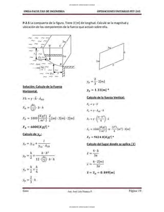 UMSA-FACULTAO DE INGENIERIA OPERACIONES UNITARIAS PET-245
P-2.5 La compuerta de la figura .Tiene 3 [m] de longitud. Calculé se la magnitud y
ubicación de los componentes de la fuerza que actúan sobre ella.
,,..._, ,,..._, ,,..._,
,,..._, ,,..._, ,,..._,
A w e
,,..._, ,,..._, ,,..._,
Solución: Calculo de la Fuerza
Horizontal.
Fh =y. h. AAB
FH = (~)- b · h
2
Yp = 3
· 2[m]
Yp = 1.33[m] *
Calculo de la fuerza Vertical:
Fv =y· V
Fv =y· AAB · b
[
Kgf] 2
FH =1000 m3 •
2
[1n] · 3[1n] · 2[1n] (
rr. h
2
)
Fv =y·
4
· b
F1t = 6000[Kgf] *
Calculo de Yp:
l
Yp =Ycg +y; . A
cg CB
h b · h3
Yp =2+ 'h
12 · (2) · b · h
h h
Yp =2 + 6
2
Yp =3·h
Gula
Fv =9424.B[Kgl] *
Calculo del lugar donde se aplica (x)
4 · h
x=--
3n
_ 4 · 2[m]
x=---
3n
X = Xp = 0. 849[m]
Aux. José Luis Huanca P. Página 19
UPLOADED BY JORGE BLANCO CHOQUE
UPLOADED BY JORGE BLANCO CHOQUE
 
