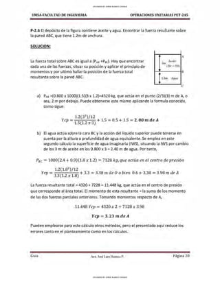 UMSA-FACULTAD DE lNGENIERIA OPERACIONES UNITARIAS PET-245
P-2.6 El depósito de la figura contiene aceite y agua. Encontrar la fuerza resultante sobre
la pared ABC, que tiene 1.2m de anchura.
SOLUCION:
La fuerza total sobre ABC es igual a (PAs +P6c), Hay que encontrar
cada una de las fuerzas, situar su posición y aplicar el principio de
momentos y por ultimo hallar la posición de la fuerza total
resultante sobre la pared ABC.
3111
Aceile
(Dr = 0.8)
¡l.8111 Agua
A
B
e
a) PAs =(0.800 x 1000)(1.5)(3 x l .2)=4320 kg, que actúa en el punto (2/3)(3) m de A, o
sea, 2 m por debajo. Puede obtenerse este mismo aplicando la formula conocida,
como sigue:
1.2(33
)/12
Ycp =1.5(1.2 x 3) +1.5 =0.5 + 1.5 =2. 00 m de A
b) El agua actúa sobre la cara BC y la acción del líquido superior puede tenerse en
cuenta por la altura o profundidad de agua equivalente. Se emplea en este
segundo cálculo la superficie de agua imaginaria (IWS), situando la IWS por cambio
de los 3 m de aceite en los 0.800 x 3 = 2.40 m de agua. Por tanto,
P8 c = 1000(2.4 + 0.9)(1.8 x 1.2) = 7128 kg, que actúa en el centro de presión
1.2(1.83
)/12 .
Ycp = 3
_
3
(
1
_
2
x
1
_
8
) + 3.3 = 3.38 m de O o bien 0.6 + 3.38 =3.98 m de A
La fuerza resultante total = 4320 + 7228 = 11.448 kg, que actúa en el centro de presión
que corresponde al área total. El momento de esta resultante= la suma de los momento
de las dos fuerzas parciales anteriores. Tomando momentos respecto de A,
11.448 Ycp =4320 X 2 +7128 X 3.98
Ycp = 3.23 mdeA
Pueden emplearse para este cálculo otros métodos, pero el presentado aquí reduce los
errores tanto en el planteamiento como en los cálculos.
Guía Aax. José Luis Huanca P. Página 20
UPLOADED BY JORGE BLANCO CHOQUE
UPLOADED BY JORGE BLANCO CHOQUE
 