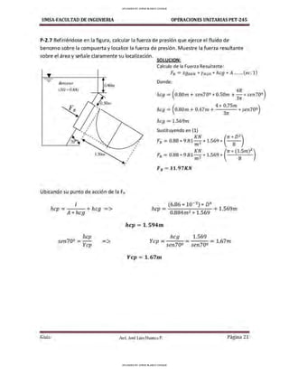 UMSA-FACULTAD DE lNGENIERIA OPERACIONES UNITARIAS PET-245
P-2.7 Refiriéndose en la figura, calcular la fuerza de presión que ejerce el fluido de
benceno sobre la compuerta y localice la fuerza de presión. Muestre la fuerza resultante
sobre el área y señale claramente su localización.
SOLUCION:
Benceno
0.80111
(SG= 0.88)
,
Ubicando su punto de acción de la FR
I
hcp = h +hcg =>
A* cg
hcp
sen702 =--
Ycp
=>
,
,
,
,
Calculo de la Fuerza Resultante :
FR = SOBEN *YH20 * hcg *A ......(ec. 1)
Donde:
hcg =(0.80m +sen70º * 0.501n +:; * sen70º)
(
4 * 0.75m )
hcg = 0.80m +0.47m + 3
rr * sen70º
hcg =1.569m
Sustituyendo en (1)
FR = 0.88 * 9.81 :~ * 1.569 * (rr*
8
D
2
)
KN (rr* (1.5m)
2
)
FR = 0.88 * 9.81 m 3
* 1.569 *
8
FR =11.97KN
(6.86 * 10- 3
) * D4
hcp = 0 8 2 9
+ 1.569m
. 84m * 1.56
hcp = 1. 594m
hcg 1.569
Ycp = ---= ---= 1.67m
sen70º sen70º
Ycp = 1.67m
Guía Aax. José Luis Huanca P. Página 21
UPLOADED BY JORGE BLANCO CHOQUE
UPLOADED BY JORGE BLANCO CHOQUE
 