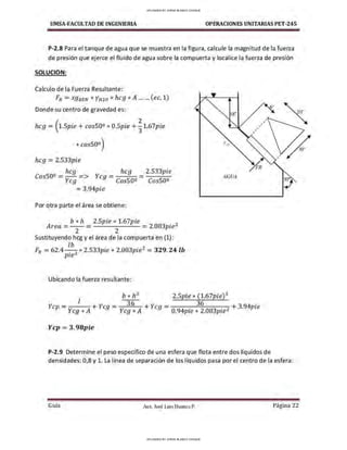 UMSA-FACULTAD DE lNGENIERIA OPERACIONES UNITARIAS PET-245
P-2.8 Para el tanque de agua que se muestra en la figura, calcule la magnitud de la fuerza
de presión que ejerce el fluido de agua sobre la compuerta y localice la fuerza de presión
SOLUCION:
Calculo de la Fuerza Resultante:
FR =sg8 eN *YHzo * hcg *A ... ... (ec. 1)
Donde su centro de gravedad es:
18" 20'"
hcg = (1.Spie + cos50º * O.Spie +!1.67pie
* cos50º)
hcg = 2.533pie
, hcg hcg
losSOº = y => Ycg = C SOº
cg os -
=3.94pie
Por otra parte el área se obtiene:
2.533pie
CosSOº
b * h 2.Spie * 1.67pie 2
Area =
2 2
= 2.083pie
Sustituyendo hcg y el área de la compuerta en (1):
lb
FR = 62.4 . 3
* 2.533pie * 2.083pie2
= 329. 24 lb
pie
Ubicando la fuerza resultante:
Yr ¡1
AGUA
b * h3
2.Spie * (l.67pie)3
,
,
,
1 36 36 .
Ycp=y A+Ycg=y A + Ycg=
094
.
2083
. 2 + 3.94pte
cg * cg * . pie * . pie
Ycp =3.98pie
,
P-2.9 Determine el peso específico de una esfera que flota entre dos líquidos de
densidades: 0,8 y l. La línea de separación de los líquidos pasa por el centro de la esfera:
Guía Aax. José Luis Huanca P. Página 22
30'"
UPLOADED BY JORGE BLANCO CHOQUE
UPLOADED BY JORGE BLANCO CHOQUE
 