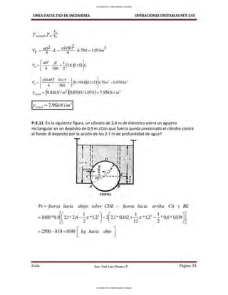 UMSA-FACULTAD DE lNGENIERIA
1l'D2 1r(450f 3
Vy = 4 · L = 4 ·6.750 =1.074111
[
;rr/)2 fJ ] ]
Vt1 = - ·-+-(2xx115
) L
4 360 2
V = [ ¡z-(0.4
5
)2 . 2415
+ .!_(0.!934y0.l 15)]6.75rn3
= 0.8703ni3
J 4 360 2 ~
Yum>d =(9.8lkNI 1
n
3
xo.8703/1.074)=7.95kN/ 1
n
3
Ywotul =7.95kN/ ,n3
OPERACIONES UNITARIAS PET-245
P-2.11 En la siguiente figura, un cilindro de 2,4 m de diámetro cierra un agujero
rectangular en un depósito de 0,9 m ¿Con que fuerza queda presionado el cilindro contra
el fondo di deposito por la acción de los 2.7 m de profundidad de agua?
2 .1 m
FIGURA
Pv =fuerza hacia abajo sobre CDE - fuerza hacia arriba CA y BE
= 1000*0.9[(21*24 - .!_.ir*12
2
) - 2(21 * O162 + -
1
;r *12
2
- .!_*O6*l 038)]
' ' 2 ' ' ' 12 ' 2 ' '
=2500-810=1690 [ kg hacia abjo ]
Guía Aax. José Luis Huanca P. Página 24
UPLOADED BY JORGE BLANCO CHOQUE
UPLOADED BY JORGE BLANCO CHOQUE
 