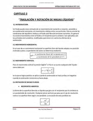 UMSA-FACULTAD DE lNGENIERIA OPERACIONES UNITARIAS PET-245
CAPITULO 3
"TRASLACIÓN Y ROTACIÓN DE MASAS LÍQUIDAS"
3.1 INTRODUCCION.
Un fluido puede estar animado de un movimiento de traslación o rotación, sometido a
una aceleración constante, sin movimiento relativo entre sus partículas. Esta es una de las
condiciones del equilibrio relativo y el fluido está libre de tensiones cortantes. En general
no existirá movimiento entre el fluido y el recipiente que lo contiene. Son aplicables aún
los principios de la estática, modificados para tener en cuenta los efectos de la
aceleración.
3 .2 MOVIMIENTO HORIZONTAL
En el caso de un movimiento horizontal la superficie libre del líquido adopta una posición
inclinada y plana. La pendiente del plano se determina mediante:
a (aceleracion lineal del recipiente,ni / s2
)
~0= . ,
g (acelerac,on de la gravedad,111/s-)
3 .3 MOVIMIENTO VERTICAL
Para el movimiento vertical la presión (kgf/m
2
o Pa) en un punto cualquiera del líquido
viene dada por:
en la que el signo positivo se aplica cuando la aceleración es hacia arriba y el negativo
cuando la aceleración constante es hacia abajo.
3 .4 ROTACION DE MASAS FLUIDAS
• RECIPIENTES ABIERTOS
La forma de la superficie libre de un líquido que gira con el recipiente que lo contiene es
un paraboloide de revolución. Cualquier plano vertical que pasa por el eje de revolución
corta a la superficie libre según una parábola. La ecuación de esta parábola es:
Guía
2
ú) ?
y= - x-
2g
Aax. José Luis Huanca P. Página 25
UPLOADED BY JORGE BLANCO CHOQUE
UPLOADED BY JORGE BLANCO CHOQUE
 