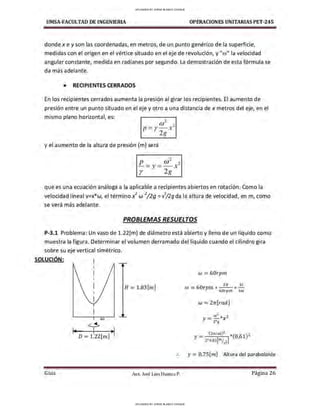 UMSA-FACULTAD DE lNGENIERIA OPERACIONES UNITARIAS PET-245
donde x e y son las coordenadas, en metros, de un punto genérico de la superficie,
medidas con el origen en el vértice situado en el eje de revolución, y "w" la velocidad
angular constante, medida en radianes por segundo. La demostración de esta fórmula se
da más adelante.
• RECIPIENTES CERRADOS
En los recipientes cerrados aumenta la presión al girar los recipientes. El aumento de
presión entre un punto situado en el eje y otro a una distancia de x metros del eje, en el
mismo plano horizontal, es:
(j)2 ?
p = y- x-
2g
y el aumento de la altura de presión (m) será
que es una ecuación análoga a la aplicable a recipientes abiertos en rotación. Como la
velocidad lineal v=x*w, el término x
2
w
2
/2g = v
2
/2g da la altura de velocidad, en m, como
se verá más adelante.
PROBLEMAS RESUELTOS
P-3.1 Problema: Un vaso de 1.22[m] de diámetro está abierto y lleno de un liquido como
muestra la figura . Determinar el volumen derramado del liquido cuando el cilindro gira
sobre su eje vertical simétrico.
SOLUCIÓN:
w
1
4 y ~
,
D = 1.22[m]
Guía
H =1.83[m]
.
..
Aax. José Luis Huanca P.
w =60rpm
2n 1S
w =60rpm* - - *-
60rpn, l m
w = Zn[rad]
2
Y =~ *x2
2•g
y= Q.75[m] Altura del paraboloíde
Página 26
UPLOADED BY JORGE BLANCO CHOQUE
UPLOADED BY JORGE BLANCO CHOQUE
 