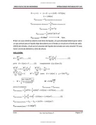UMSA-FACULTAD DE lNGENIERIA OPERACIONES UNITARIAS PET-245
H =y+ h ~ h = H - y= (1.83 - 0.75)[m]
h =l .08[n1..]
Vderra,nado =Vparaboloide de rebolucion
1
Vparaboloide de reboluclon = 2
Vcilindro circunscrito
1 2
Vderraniado = 2
(n:r )y
1 2 3
Vderr,m11td o =
2(n:0.61 )0.75 m
Vderramado =O. 44m
3
Rpta.
P-3.2 Un vaso cilíndrico abierto está lleno de líquido. ¿A qué velocidad deberá girar sobre
un eje vertical para el liquido deje descubierto en el fondo un circulo en el fondo de radio
(3R/4) del cilindro. ¿Cuál será el volumen del líquido derramado con esta relación? El vaso
tiene 1.6 (m) de diámetro y 2(m) de altura:
SOLUCIÓN:
w2 z
H =Zg(R ) ... ... ... (1) Y =;; (!R)
2
...... . .. ........... (2)
pero H = 2(m) +Y ... ...... (3) remplazando (l )y (2)en (3)
w
2
R
2
w
2
(3 )2
w
2
R
2
( 9)
- - =2+ - - R - - 1 - - =2
2g 29 4 29 16
w2R2(!_) - 2_6+g
29 16
- 2 W -
7
R2 con10 R = 1,6(m) y 9 = 9,81 m/s2
.
.. W=
64 * 9,81cm/s2)
7 * (1,6(m))2
rad
W =5.92-
s
para el volumen: Vderra,nado =Vparabota
1 2 1 2
Vderramado1 =
2rcR H =
2n:(0,8) * 4.SS(m) = 4.574(m) ......... (1)
1 3 2
Vderramado2 =
2rc (¡* 0.8) * 2.SS(m) = 1.442(m3
) ............... (2)
Vderramado(Total) = Vdl - Vd2 = (4.574 - 1.442)(rn3
)
Vderramculo(Total) = 3. 13 (m3
)
Guía Aax. José Luis Huanca P. Página 27
UPLOADED BY JORGE BLANCO CHOQUE
UPLOADED BY JORGE BLANCO CHOQUE
 