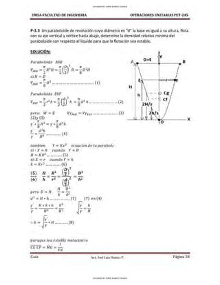 UMSA-FACULTAD DE lNGENIERIA OPERACIONES UNITARIAS PET-245
P-3.3 Un paraboloide de revolución cuyo diámetro es "d" la base es igual a su altura, flota
con su eje vertical y vértice hacia abajo, determine la densidad relativa mínima del
paraboloide con respecto al líquido para que la flotación sea estable.
SOLUCIÓN:
Paraboloide AOB
rr 2 rr (D)2
rr 2
VAoB = zR H = z z H =
8
D H
siH = D
rr 3
VAOB =8H ... ............ ...... ... ... ... ..... (1)
Paraboloide EOF
rr 2 rr (d)2
re 2
VEOF =zr h=z 2 h =ad h ...... ...... ... ......... (2)
pero: W = E VYAoB = VYEoF ............ ... ...... (3)
(2)y (3)
' n 3 n: 2
Y* - H =y* - dh
8 8
y' d 2 h
-= ~ ............. (4)
y H
tambien Y= Kx2
ecuacionde laparabola
si : X = R cuando Y = H
H = K R2
... ... ... .... (5)
si: X =r cuando Y= h
h - Kr ......... .... 6
. - 2 ( )
(5)
(6)
H R2
(i)
2
h - r Z - (~)2
H H2
pero D = H -= -
h d2
2
D
h2
d 2
=H*h ... .............. (7) (7)en(4)
fo=~
y
y H2
:. h = ~* H ... ....... . (8)
✓r -
paraque sea estable metacentro
1
CGCF = MG = -
Vd
Guía Aax. José Luis Huanca P.
0=4
A,.,.____-111------aB
H
h
 - -
Cg
2H/s
~
2h s
Página 28
UPLOADED BY JORGE BLANCO CHOQUE
UPLOADED BY JORGE BLANCO CHOQUE
 