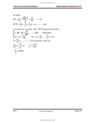 UMSA-FACULTAD DE lNGENIERIA OPERACIONES UNITARIAS PET-245
de tablas:
- I (;4)d2
1d2
MG = Vd = ?!. = 8h ........... (9)
8
2 2 2
CG CF =S H - S h = S (H - h) ............. (10)
si la flotaciones estable MG =CG CF igualando (9)y (10)
2 d2
S = (H - h) = Sh ... ........ (11)
2 H * h 5
S (H - h) = Sh 2H - 2h =
8
H
11
h =
16
1-1 ................... (12) igualando
11 (i
16H= ✓Y*H
•
l'
:. - =0,473
l'
y' _ (11)
2
- - -
y 16
(7)en (11)
11
-H = 2h
8
(8)y (12)
Guía Aax. José Luis Huanca P. Página 29
UPLOADED BY JORGE BLANCO CHOQUE
UPLOADED BY JORGE BLANCO CHOQUE
 