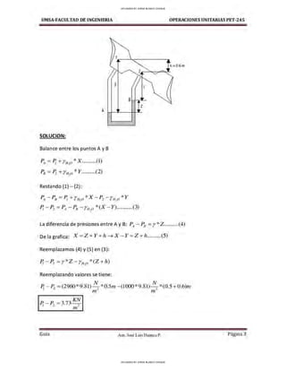 UMSA-FACULTAO DE INGENIERIA OPERACIONES UNITARIAS PET-245
h : 0.6 m
X
BH,~
z
A
SOLUCION:
Balance entre los puntos A y B
P4 =P¡ + Yu-o *X..........(l)
Po = Pi +rN,O * Y..........(2)
Restando (1) - (2):
PA- Po =Pi + rfl,O *X - Pi - rfJ,o * y
P¡ - P2 = PA- PB - YN,O*(X - Y)...........(3)
La diferencia de presiones entre A y B: PA- P8 =r*Z ..........(4)
Delagrafica: X = Z + Y + h ➔ X - Y = Z + h..........(5)
Reemplazamos (4) y (5) en (3):
P¡ - P2 =r*Z - r11, 0 *(Z + h)
Reemplazando valores se tiene:
P¡ - P2 = (2960*9.81)
1
~ *0.5111- (1000*9.81) ~ *(0.5 + 0.6)n1.
,n rn.
IP¡ - P2 =3.73 ~1
Gula Aux. José Luis Huanca P. Página 3
UPLOADED BY JORGE BLANCO CHOQUE
UPLOADED BY JORGE BLANCO CHOQUE
 