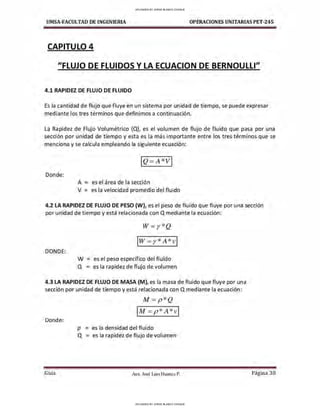 UMSA-FACULTAD DE lNGENIERIA OPERACIONES UNITARIAS PET-245
CAPITULO 4
"FLUJO DE FLUIDOS Y LA ECUACION DE BERNOULLI"
4.1 RAPIDEZ DE FLUJO DE FLUIDO
Es la cantidad de flujo que fluye en un sistema por unidad de tiempo, se puede expresar
mediante los tres términos que definimos a continuación.
La Rapidez de Flujo Volumétrico (Q), es el volumen de flujo de fluido que pasa por una
sección por unidad de tiempo y esta es la más importante entre los tres términos que se
menciona y se calcula empleando la siguiente ecuación:
Donde:
A = es el área de la sección
V = es la velocidad promedio del fluido
4.2 LA RAPIDEZ DE FLUJO DE PESO (W), es el peso de fluido que fluye por una sección
por unidad de tiempo y está relacionada con Q mediante la ecuación:
DONDE:
W= r *Q
IW = r* A *v ]
W = es el peso específico del fluido
Q = es la rapidez de flujo de volumen
4.3 LA RAPIDEZ DE FLUJO DE MASA (M), es la masa de fluido que fluye por una
sección por unidad de tiempo y está relacionada con Q mediante la ecuación:
M=p * Q
IM= p * A *v i
Donde:
p = es la densidad del fluido
Q = es la rapidez de flujo de volumen
Guía Aax. José Luis Huanca P. Página 30
UPLOADED BY JORGE BLANCO CHOQUE
UPLOADED BY JORGE BLANCO CHOQUE
 