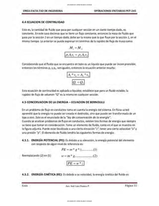 UMSA-FACULTAD DE lNGENIERIA OPERACIONES UNITARIAS PET-245
4.4 E(:UACION DE CONTINUIDAD
Esto es, la cantidad de fluido que pasa por cualquier sección en un cierto tiempo dado, es
constante. En este caso decimos que se tiene un flujo constante, entonces la masa de fluido que
pasa por la sección 2 en un tiempo dado, debe ser la misma que la que fluye por la sección 1, en el
mismo tiempo. Lo anterior se puede expresar en términos de la rapidez de flujo de masa como:
Considerando que el fluido que se encuentra en tubo es un líquido que puede ser incomprensible,
entonces los términos p1 y p2, son iguales, entonces la ecuación anterior resulta :
1 AL* v1= ~ * v2 I
Esta ecuación de continuidad es aplicada a líquidos; establece que para un fluido estable, la
rapidez de flujo de volumen "Q" es la misma en cualquier sección.
4.5 CONCERVACION DE LA ENERGIA - ECUACION DE BERNOULLI
En un problema de flujo en conductos toma en cuenta la energía del sistema. En física us ted
aprendió que la energía no puede ser creada ni destruida, sino que puede ser transformada de un
tipo a otro. Este es el enunciado de la "ley de conservación de la energía".
Cuando se analizan problemas de flujos en conductos, existen tres formas de energía que siempre
se tiene que tomar en consideración. Tome un elemento de fluido, como en el que se muestra en
la figura adjunta. Puede estar localizado a una cierta elevación"z", tener una cierta velocidad "v" y
una presión "p". El elemento de fluido tendría las siguientes formas de energía:
4 .5.1. ENERGÍA POTENCIAL {PE}: Es debido a su elevación, la energía potencial del elemento
con respecto de algún nivel de referencia es:
PE = m *g *z.............(l)
Reemplazando (2) en (1) w = m* g....................(2)
IPE=w*z l
4.5.2 . ENERGÍA CINÉTICA (KE}: Es debido a su velocidad, la energía cinética del fluido es:
Guía Aax. José Luis Huanca P. Página 31
UPLOADED BY JORGE BLANCO CHOQUE
UPLOADED BY JORGE BLANCO CHOQUE
 