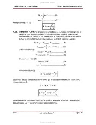 UMSA-FACULTAD DE lNGENIERIA OPERACIONES UNITARIAS PET-245
Reemplazando (2) en (1)
1 ?
KE =-,nv- ...............(1)
2
w
,n=-.......................(2)
g
2
KE=w v
2*g
4.5.3. ENERGÍA DE FLUJO (FE): En ocasiones conocida corno energía de energía de presión o
trabajo de flujo, está presentada por la cantidad de trabajo necesario para mover el
elemento de fluido a través de una cierta secci6n en contra de la presión "p". La energía
de flujo se abrevia FE (Flow Energy) yse calcule a partir de la siguiente ecuación:
Trabajo = 0 FuERZA> *4L0Nc;rruo1········<l)
¡.;
P 1PRES!ON) =-¡ ➔ F =p *A..........(2)
Sustituyendo (2) en (1)
Trabajo = P* A*L ..........................(3)
V(volurnen) = A* L..........................(4)
Reemplazando (4) en (3)
Trabajo =p *V................................(5)
J,V
r =- ...............................................(6)
V
Sustituyendo (6) en (5)
r:-'Erb· p
r. = ra a10= - w
r
La cantidad total de energía de estas tres formas que posee el elemento de fluido será la suma,
representada con E.
E=FE+PE+KE
P
v2
E=w-+wz +w-
r 2g
Considerando en la siguiente figura que el fluido se mueve de la sección 1 a la sección 2.
Los valores de p, z yv son diferentes en las dos secciones.
Guía Aax. José Luis Huanca P. Página 32
UPLOADED BY JORGE BLANCO CHOQUE
UPLOADED BY JORGE BLANCO CHOQUE
 