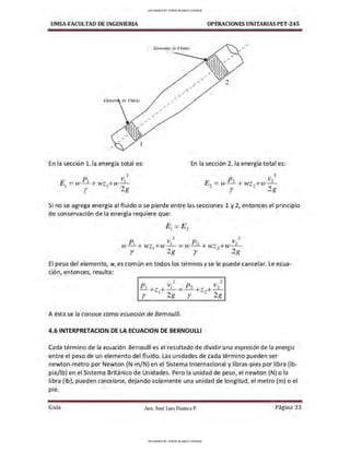 UMSA-FACULTAD DE lNGENIERIA OPERACIONES UNITARIAS PET-245
Bemenro ,te Fluiilo
2
Elemt'1i~ ,le FfuiiW
,
En la sección 1, la energía total es: En la sección 2, la energía total es:
p V
2
JJ,, v,,
2
EJ = w- 1
+ wz1
+w- i
-
r 2g
E,, = w-- + i,vz,,+i,v -
- r - 2g
Si no se agrega energía al fluido o se pierde entre las secciones 1 y 2, entonces el principio
de conservación de la energía requiere que:
2 2
w Pi+ wzi+w~ = w P2 + i,vz,,+w v2
r 2g r - 28
El peso del elemento, w, es común en todos los término.s y se le puede cancelar. Le ecua-
ción, entonces, resulta:
2 2
Pi V¡ JJ,, V2
- +z1+- = - - +z2+-=--
r 2g r 28
A ésta se la conoce como ecuación de Bernoul/i.
4.6 INTERPRETACION DE LA ECUACION DE BERNOULLI
Cada término de la ecuación Bernoulli es el resultado de dividir una expresión de la energía
entre el peso de un elemento del fluido. Las unidades de cada término pueden ser
newton-metro por Newton (N-m/N) en el Sistema Internacional y libras-pies por libra (lb-
pie/lb) en el Sistema Británico de Unidades. Pero la unidad de peso, el newton (N) o la
libra (lb), pueden cancelarse, dejando solamente una unidad de longitud, el metro (m) o el
ple.
Guía Aax. José Luis Huanca P. Página 33
UPLOADED BY JORGE BLANCO CHOQUE
UPLOADED BY JORGE BLANCO CHOQUE
 