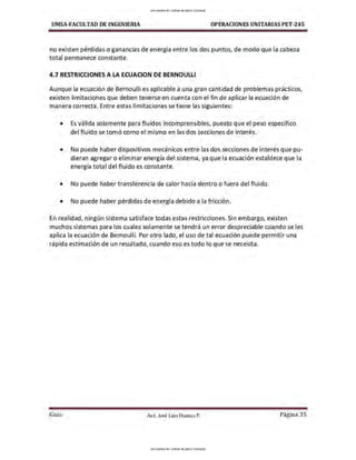 UMSA-FACULTAD DE lNGENIERIA OPERACIONES UNITARIAS PET-245
no existen pérdidas o ganancias de energía entre los dos puntos, de modo que la cabeza
total permanece constante.
4.7 RESTRICCIONES A LA ECUACION DE BERNOULLI
Aunque la ecuación de Bernoulli es aplicable a una gran cantidad de problemas prácticos,
existen limitaciones que deben tenerse en cuenta con el fin de aplicar la ecuación de
manera correcta. Entre estas limitaciones se tiene las siguientes:
• Es válida solamente para fluidos incomprensibles, puesto que el peso específico
del fluido se tomó como el mismo en las dos secciones de interés.
• No puede haber dispositivos mecánicos entre las dos secciones de interés que pu-
dieran agregar o eliminar energía del sistema, ya que la ecuación establece que la
energía total del fluido es constante.
• No puede haber transferencia de calor hacia dentro o fuera del fluido.
• No puede haber pérdidas de energía debido a la fricción.
En realidad, ningún sistema satisface todas estas restricciones. Sin embargo, existen
muchos sistemas para los cuales solamente se tendrá un error despreciable cuando se les
aplica la ecuación de Bernoulli. Por otro lado, el uso de tal ecuación puede permitir una
rápida estimación de un resultado, cuando eso es todo lo que se necesita.
Guía Aax. José Luis Huanca P. Página 35
UPLOADED BY JORGE BLANCO CHOQUE
UPLOADED BY JORGE BLANCO CHOQUE
 