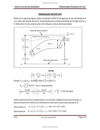 UMSA-FACULTAD DE lNGENIERIA OPERACIONES UNITARIAS PET-245
PROBLEMAS RESUElTOS
P-4.1. En la siguiente figura, están circulando 0.370m3
/s de agua de Aa B, existiendo en A
una altura de presión de 6.6 m. Suponiendo que no existen perdidas de energía entre A y
B determinar la altura de presión en B. Dibujar la altura de líneas totales.
o
Línea de altura•
s totales
- =0.09111

Vb"
-,:----.-------"'------ - - - - - -- - 2g
"· 6.6111
y
z,, 3.0111
Línea de alturas piezométricas _ , _ . - . - · - · - · - · - · -
.- -- -- ·- ·- ·-·- · P. -3.41111
-------r----..,..Jh. 3.41111
r
B60cm
A30cm
Plano de referencia z. =7.5111
o
FIGURA
(P
.
4 V
2
30 z )-(Pu V-,o z )
- +- -+ A - - + - - + 8
r 2g r 2g
Donde: V30 = O/ A30 = 0,370[{1!4)ll'0.32
]=5,24m/sy
V60 = (~)
2
{5,24)= l,3lrn/.v.Sustituyendo,
( 6,6+ (5,24)
2
+OJ=(Pu + (1,31)
2
+ 4,sJ y
2g r 2g
P
u= 3,41m de agua
r
Puede representarse la energía total en una sección cualquiera como altura sobre un
plano horizontal de referencia. Utilizando en este caso el plano que pasa por D-D.
Altura total en A =P,1/r+ V
2
30/2g +zA = 6,6+ l,4 + 3,0 = ll,O,n
Altura total en B = p 8 / Y + V 2
6-0/2g + Z8 = 3,41 + 0,09 +7,5= 11,0,n
Guía Aax. José Luis Huanca P. Página 36
UPLOADED BY JORGE BLANCO CHOQUE
UPLOADED BY JORGE BLANCO CHOQUE
 