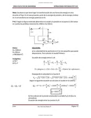 UMSA-FACULTAD DE lNGENIERIA OPERACIONES UNITARIAS PET-245
Nota: Se observa que tiene lugar la transformación de una forma de energía en otra
durante el flujo. En el caso presente, parte de la energía de presión y de la energía cinética
en Ase transforma en energía potencial en B.
P-4.2 Según la figura mostrada determinar el caudal y la presionen el punto A. (Sin tomar
en cuenta las perdidas menores) D1=150mm D2=SOmm
Datos:
D1=150mm
D2=50mm
y=9810[N/m
3
]
Incógnitas:
a) Q?
b) PA=?
Guía
- _
e ------
-
H ,O 2,4111
•
----·-
D 3,6111
♦D,
1
•A e B
t
SOLUCION:
a) La velocidad de las partículas en Ces tan pequeña que puede
despreciarse. Para calcular el caudal Primero:
Ecuación de energía entre C y B:
P. v1 P. v 2
_í + e + Z = -1!.. + - 8
- +Z
r 2g e r 2g 8
?
O+(desprec.) +(3,6 + 2,4) = 0 + v8
- +O(nivel de referencia)
2g
Despejando la velocidad en el punto B
VB=.J2g *(3,6 + 2,4) = .J2 *9.81*(3,6 + 2,4) =L0.85[:
1
]
Según la siguiente ecuación se calculara el caudal en la tubería:
1r , rn 1r , rn3
Q8
= V * A = V * -D8
- = 10.85-*-(0.0Srn)- = 0.021-
4 s 4 s
3
Q = 0.021 'n
s
b) Para cálculo de la presión analizando la variable Ps/y=O (da a la
atmosfera).
Ecuación de energía entre los puntos A y B
Aax. José Luis Huanca P. Página 37
UPLOADED BY JORGE BLANCO CHOQUE
UPLOADED BY JORGE BLANCO CHOQUE
 