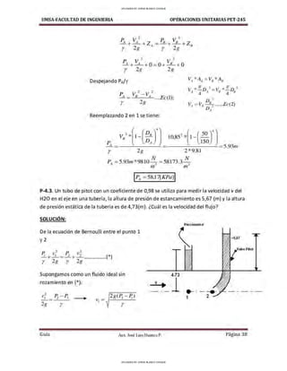 UMSA-FACULTAD DE lNGENIERIA OPERACIONES UNITARIAS PET-245
p V 1 V 2
----1. + A + 0 = 0 + 8
+ O
r 2g 2g
Despejando P
A/'Y V *A =V *A
A A B B
Reemplazando 2 en 1 se tiene:
150
r 2g
10,85
2
*[1-(50
)
4
- - - - - - - ~ = 5.93,n
2 *9.81
P4 = 5.93,n*9810 N1
= 58173.3 ~
n1.· ni.-
IP
A= 58,17[KPaJI
P-4.3. Un tubo de pitot con un coeficiente de 0,98 se utiliza para medir la velocidad v del
H20 en el eje en una tubería, la altura de presión de estancamiento es 5,67 (m) y la altura
de presión estática de la tubería es de 4,73(m). lCuál es la velocidad del flujo?
SOLUCIÓN:
De la ecuación de Bernoulli entre el punto 1
y2
, ,
P. v,- = P2 V1 (*)
+ + .................
r 2g r 2g
Supongamos como un fluido ideal sin
rozamiento en (*):
,
v¡ Pi - P.
- -
2g r
.. 2g(F.i - P.)
r
4.73
V
. 1
. - - -
Guía Aax. José Luis Huanca P.
Piezómetro
=S,67
T1d10 Pitot
.....-
1 2
Página 38
UPLOADED BY JORGE BLANCO CHOQUE
UPLOADED BY JORGE BLANCO CHOQUE
 
