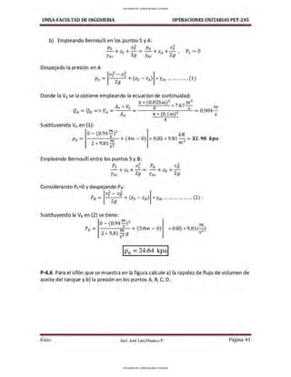 UMSA-FACULTAD DE lNGENIERIA OPERACIONES UNITARIAS PET-245
b) Empleando Bernoulli en los puntos Sy A:
Ps v] PA vl
-+z5 +-= -+zA+- Pc= O
YAc 29 YAc · 29 '
Despejado la presión en A
[
v
2
- v
2
]
PA = s
29
A+ (zs- zA) *YAc ... •·········(1)
Donde la VAse la obtiene empleando la ecuación de continuidad:
rr * (0.035m)2
7 6 7
m 3
Ac * Ve 4 * · s . m
QA = QB => VA = A,, = rr * (0.lm)Z = 0.904 s
Sustituyendo VA en (1):
O- (0.94 rn)2
----"-~-
1
-+ (4m - O
)
2*9.812
s
Empleando Bernoulli entre los puntos Sy B:
4
kN
* 0.85 * 9.81 3 = 32. 98 kpa
m
Ps v] P8 vJ
- +zs+ - = -+ zB +-
Y11c 29 YAc 29
Considerando Ps=O y despejando Ps:
Vs - VB
[
2 2 ]
PB = 29
+ (zs - zB) * YAc •·· •·· •·· •·· ...... (2)
Sustituyendo la V8 en (2) se tiene:
o - (0.947)2
P8 = m + (3.0ni - O
)
2 *9.81 2 9
s
m
" 0.85 * 9.81(2)
s
P-4.6 Para el sifón que se muestra en la figura calcule a) la rapidez de flujo de volumen de
aceite del tanque y b) la presión en los puntos A, B, C, D.
Guía Aax. José Luis Huanca P. Página 41
UPLOADED BY JORGE BLANCO CHOQUE
UPLOADED BY JORGE BLANCO CHOQUE
 