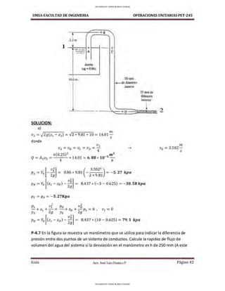 UMSA-FACULTAD DE lNGENIERIA OPERACIONES UNITARIAS PET-245
t
/ +a
3.0m
1
1
--- + +
--- A. e
-
---
Aceite
(sg =0.86)
10.0m 50mm
- de di:1mctro
SOLUCION:
a)
T - - '
n1
V 2 = -J2g(z1 - Z2) = V2 * 9.81 * 10 =14.01 -
S
donde
V2
VA =VB = Ve =Vv =-4
.._
n(0.25)2
_
3
nt3
Q=A2 v2 = 4
* 14.01 = 6.88 * 10
5
interior
+ D
[ v}] ( 3.502
2
)
PA = Y
0 - - = 0.86 * 9.81 - - - - = - 5.27 kpa
· 2g 2 *9.81
25 mmde
dlámetro
interior
1
f
---
- -
PB =Yo [cz1- ZB)- ;;] = 8.437 * (- 3 - 0.625) = - 30. 58 kpa
Pe =PA = - 5.27Kpa
2 2
P1 V1 Pv Vv
- + Z1 + - = - + Zv + -pl = 0 , V1 = 0
Yo 2g Yo 2g
Po= Y
0 [(z1 -z0 )- ;;] = 8.437 * (10 - 0.625) = 79.1 kpa
2
m
VA= 3.502-
S
P-4.7 En la figura se muestra un manómetro que se utiliza para indicar la diferencia de
presión entre dos puntos de un sistema de conductos. Calcule la rapidez de flujo de
volumen del agua del sistema si la desviación en el manómetro es h de 250 mm (A este
Guía Aax. José Luis Huanca P. Página 42
UPLOADED BY JORGE BLANCO CHOQUE
UPLOADED BY JORGE BLANCO CHOQUE
 