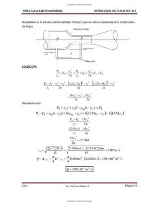 UMSA-FACULTAD DE lNGENIERIA OPERACIONES UNITARIAS PET-245
dispositivo se le conoce como medidor Venturi, que se utiliza a menudo para mediciones
de flujo).
SOLUCION:
A
Díreccion de Hujo
B
...-
,,..
---_-_--;-, t-___.......____
~ mm 0$ 11am~
- - - + - 1 ll'll!!r10r
h
Mercurio
p 2 [.> 2
_ A + Z + VA = -1!.. + z + v /J ·Z = Z
A 2g /J 2g ' .4 /J
r.,, r.,.
~ ~
PA-PB - Va- - vA- [vA(AAIA8)]
2
- vA
2
= [vA(DAID8J f- vA
2
r,,, 2g 2g 2g
2g 2g
Del manómetro:
PA+r,,,Y+r,,,h - rHgh - r..,y =PB
PA-P8 =rH
gh- r.,,h =h(rHg - r11
.) =1i(13.54r.,. - r..,)=1i(12.s4r.,.)
?
PA- P8 _ 15vA-
r.. 2g
12.S4r ,,,h _ 15vA
2
-
r.,, 2g
2g ·12.54 ·h
V - - - - - - -
A - 15 -
2·9.81,n/s 2
•12.54•0.250m
2025 1
,___________ = . ,n s
15
Guía Aax. José Luis Huanca P. Página 43
UPLOADED BY JORGE BLANCO CHOQUE
UPLOADED BY JORGE BLANCO CHOQUE
 