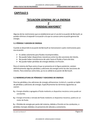 UMSA-FACULTAD DE INGENIERIA OPERACIONES UNITARIAS PET-245
Aux. José Luis Huanca P. Página 44
CAPITULO 5
ECUACION GENERAL DE LA ENERGIA
Y
PERDIDAS MAYORES
Algunas de las restricciones que se establecieron por el uso de la ecuación de Bernoulli, se
pueden eliminar al expandir la ecuación a lo que se conoce como ecuación general de
energía.
5.1 PÉRDIDA Y ADICION DE ENERGIA
Cuando se desarrollo la ecuación de Bernoulli se mencionaron cuatro restricciones para
esa ecuación:
 Es válida solamente para fluidos incomprensibles.
 No puede haber dispositivos mecánicos entre las dos secciones de interés.
 No puede haber transferencia de calor hacia el fluido o fuera de éste.
 No puede haber pérdidas de energía debida a la fricción.
Para el sistema de flujo como el que se presenta en la figura posterior, existen
definitivamente algunas pérdidas y adiciones de energía entre las dos secciones de
interés. Para sistemas como éste, ya no es válida la ecuación de Bernoulli.
5.2 NOMENCLATURA DE PÉRDIDAS Y ADICIONES DE ENERGIA
Para las pérdidas y las adiciones de energía utilizaremos: la letra h, cuando se hable
de pérdidas y adiciones de energía. Específicamente los términos siguientes se
usaran:
hA = Energía añadida o agregada al fluido mediante un dispositivo mecánico como puede ser
una bomba.
hR = Energía removida o retirada del fluido mediante un dispositivo mecánico, podría ser un
motor de fluido.
hL = Pérdida de energía por parte del sistema, debida a fricción en los conductos, o
pérdidas menajes debidas a la presencia de válvulas y conectores.
UPLOADED BY JORGE BLANCO CHOQUE
UPLOADED BY JORGE BLANCO CHOQUE
 