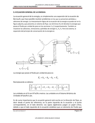 UMSA-FACULTAD DE INGENIERIA OPERACIONES UNITARIAS PET-245
Aux. José Luis Huanca P. Página 45
2
1 E
h
h
h
E L
R
A 


























 2
2
2
2
1
2
1
1
2
2
Z
g
v
P
H
H
H
Z
g
v
P
L
R
A


5.3 ECUACION GENERAL DE LA ENERGIA
La ecuación general de la energía, es simplemente una expansión de la ecuación de
Bernoulli, que hace posible resolver problemas en los que se presentan pérdidas y
adiciones de energía. La interpretación lógica de la ecuación de la energía se puede ver en la
figura adjunta, que presenta un sistema de flujo. Los términos El y E2 denotan la energía que
posee el fluido por unidad de peso en las secciones 1 y 2 respectivamente. También se
muestran las adiciones, remociones y pérdidas de energía hA, hR, hL. Para tal sistema, la
expansión del principio de conservación de la energía es:
La energía que posee el fluido por unidad de peso es:
Reemplazando se obtiene:
Las unidades en el SI son N*m/N o metros. Las unidades en el Sistema Británico de
Unidades Ib*pie/lb ó pie.
Es de suma importancia que la ecuación general está escrita en la dirección de flujo, es
decir desde el punto de referencia, en la parte izquierda de la ecuación y el punto
correspondiente, en el lado derecho. Los signos algebraicos juegan un papel crítico,
debido a que el lado izquierdo de la ecuación establece que un elemento de Fluido que
+
Válvula de
compuerta
Flujo
1
¡_____ ___JI
UPLOADED BY JORGE BLANCO CHOQUE
UPLOADED BY JORGE BLANCO CHOQUE
 