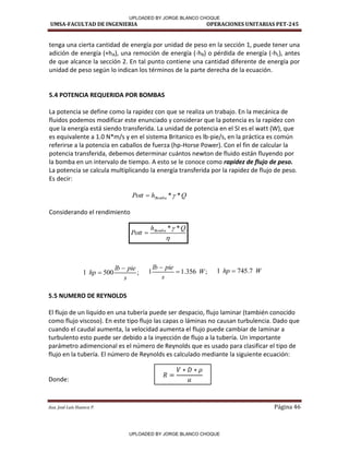 UMSA-FACULTAD DE INGENIERIA OPERACIONES UNITARIAS PET-245
Aux. José Luis Huanca P. Página 46
Q
h
Pott Bomba *
*


 Q
h
Pott Bomba *
*

;
356
.
1
1 W
s
pie
lb


;
500
1
s
pie
lb
hp

 W
hp 7
.
745
1 
tenga una cierta cantidad de energía por unidad de peso en la sección 1, puede tener una
adición de energía (+hA), una remoción de energía (-hR) o pérdida de energía (-hL), antes
de que alcance la sección 2. En tal punto contiene una cantidad diferente de energía por
unidad de peso según lo indican los términos de la parte derecha de la ecuación.
5.4 POTENCIA REQUERIDA POR BOMBAS
La potencia se define como la rapidez con que se realiza un trabajo. En la mecánica de
fluidos podemos modificar este enunciado y considerar que la potencia es la rapidez con
que la energía está siendo transferida. La unidad de potencia en el SI es el watt (W), que
es equivalente a 1.0 N*m/s y en el sistema Britanico es lb-pie/s, en la práctica es común
referirse a la potencia en caballos de fuerza (hp-Horse Power). Con el fin de calcular la
potencia transferida, debemos determinar cuántos newton de fluido están fluyendo por
la bomba en un intervalo de tiempo. A esto se le conoce como rapidez de flujo de peso.
La potencia se calcula multiplicando la energía transferida por la rapidez de flujo de peso.
Es decir:
Considerando el rendimiento
5.5 NUMERO DE REYNOLDS
El flujo de un liquido en una tubería puede ser despacio, flujo laminar (también conocido
como flujo viscoso). En este tipo flujo las capas o láminas no causan turbulencia. Dado que
cuando el caudal aumenta, la velocidad aumenta el flujo puede cambiar de laminar a
turbulento esto puede ser debido a la inyección de flujo a la tubería. Un importante
parámetro adimencional es el número de Reynolds que es usado para clasificar el tipo de
flujo en la tubería. El número de Reynolds es calculado mediante la siguiente ecuación:
Donde:
UPLOADED BY JORGE BLANCO CHOQUE
UPLOADED BY JORGE BLANCO CHOQUE
 