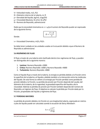 UMSA-FACULTAD DE INGENIERIA OPERACIONES UNITARIAS PET-245
Aux. José Luis Huanca P. Página 47
V = Velocidad media, m/s, ft/s
D = Diámetro interno de la tubería, m, ft
ρ = De sidad del li uido, kg/ , slugs/ft
= Vis osidad A soluta, N-s/m2, lb-s/ft2
R = Numero de Reynolds, adimencional
Dado que la viscosidad i e ati a es: = /ρ el u e o de Re olds puede se e p esado
de la siguiente forma:
Donde:
= Vis osidad Ci e ati a, /s, ft /s
Se debe tener cuidado en las unidades usadas en la ecuación debido a que el Numero de
Reynolds es adimensional.
5.6 REGÍMENES DE FLUJO
El flujo a través de una tubería está clasificado dentro tres regímenes de flujo, y pueden
ser distinguidos de la siguiente manera:
1. Laminar: Numero Reynolds <2000
2. Critico: Numero Reynolds >2000 y Numero Reynolds <4000
3. Turbulento: Numero Reynolds >4000
Como el líquido fluye a través de la tubería, la energía es pérdida debido a la fricción entre
la superficie de la tubería y el líquido y debido también a la interacción entre las moléculas
del líquido. De esta forma se refiere a la energía por fricción perdida como perdida de
presión debido a la fricción, La perdida de presión por fricción depende del caudal, del
diámetro de la tubería, de la rugosidad, la gravedad especifica del liquido y de la
viscosidad. Además la pérdida de presión por fricción también depende del número de
Reynolds y el régimen de flujo. El objetivo es calcular la pérdida por fricción dado por la
fricción, propiedades del líquido y regímenes de flujo.
5.7 PERDIDAS MAYORES
La pérdida de presión debido a la fricción en una longitud de tubería, expresada en metros
o pies de líquido puede ser calculada usando la ecuación de Darcy-Weisbach:
-1
UPLOADED BY JORGE BLANCO CHOQUE
UPLOADED BY JORGE BLANCO CHOQUE
 