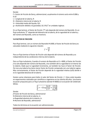UMSA-FACULTAD DE INGENIERIA OPERACIONES UNITARIAS PET-245
Aux. José Luis Huanca P. Página 48
Donde:
f = Factor de fricción de Darcy, adimencional, usualmente el número varía entre 0.008 y
0.10
L = Longitud de la tubería, ft
D = Diámetro interno de la tubería, ft
V = Velocidad media del liquido, ft/s
g = Aceleración debido a la gravedad, 32.2 ft/s2
en unidades inglesas
En un flujo laminar, el factor de fricción f solo depende del número de Reynolds. En un
flujo turbulento f depende del diámetro de la tubería, de la rugosidad de la tubería y
del número de Reynolds, como se mostrara.
5.8 FACTOR DE FRICCIÓN
Para flujo laminar, con un número de Reynolds R<2000, el factor de fricción de Darcy es
calculado mediante la siguiente relación:
Para un flujo laminar el factor de fricción solo depende del número de Reynolds y es
independiente de las condiciones internas de la tubería.
Para un flujo turbulento, Cuando el numero de Reynolds es R > 4000, el factor de fricción
f no solo depende del número de Reynolds, sino también del la rugosidad en el interior de
la tubería. Dado que la rugosidad incrementa, así también los hace el factor de fricción.
Por eso una tubería lisa tiene menor factor de fricción comparada con una tubería rugosa.
Mas correctamente, el factor de fricción depende de la rugosidad relativa (e/D) donde e
es la rugosidad absoluta de la tubería.
Existen varias relaciones para hallar el valor del factor de fricción f . Estos están basados
en experimentos realizados por científicos e ingenieros en los últimos 60 años. Una buena
ecuación propuesta para un flujo turbulento (donde R>4000) es la ecuación de Colebrook-
White:
[
√
]
Donde:
f=Factor de fricción de Darcy, adimensional
D=Diámetro interno de la tubería, in.
e=Rugosidad absoluta de la tubería, in.
R=Numero de Reynolds, adimesional
Todos los términos en la ecuación son adimensionales
UPLOADED BY JORGE BLANCO CHOQUE
UPLOADED BY JORGE BLANCO CHOQUE
 