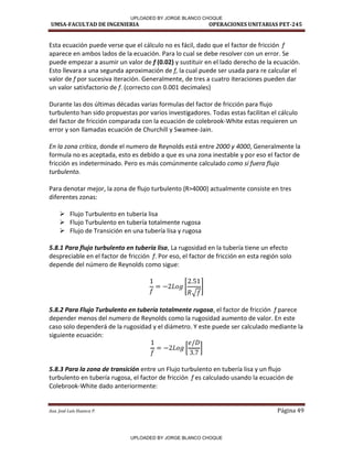 UMSA-FACULTAD DE INGENIERIA OPERACIONES UNITARIAS PET-245
Aux. José Luis Huanca P. Página 49
Esta ecuación puede verse que el cálculo no es fácil, dado que el factor de fricción f
aparece en ambos lados de la ecuación. Para lo cual se debe resolver con un error. Se
puede empezar a asumir un valor de f (0.02) y sustituir en el lado derecho de la ecuación.
Esto llevara a una segunda aproximación de f, la cual puede ser usada para re calcular el
valor de f por sucesiva iteración. Generalmente, de tres a cuatro iteraciones pueden dar
un valor satisfactorio de f. (correcto con 0.001 decimales)
Durante las dos últimas décadas varias formulas del factor de fricción para flujo
turbulento han sido propuestas por varios investigadores. Todas estas facilitan el cálculo
del factor de fricción comparada con la ecuación de colebrook-White estas requieren un
error y son llamadas ecuación de Churchill y Swamee-Jain.
En la zona critica, donde el numero de Reynolds está entre 2000 y 4000, Generalmente la
formula no es aceptada, esto es debido a que es una zona inestable y por eso el factor de
fricción es indeterminado. Pero es más comúnmente calculado como si fuera flujo
turbulento.
Para denotar mejor, la zona de flujo turbulento (R>4000) actualmente consiste en tres
diferentes zonas:
 Flujo Turbulento en tubería lisa
 Flujo Turbulento en tubería totalmente rugosa
 Flujo de Transición en una tubería lisa y rugosa
5.8.1 Para flujo turbulento en tubería lisa, La rugosidad en la tubería tiene un efecto
despreciable en el factor de fricción f. Por eso, el factor de fricción en esta región solo
depende del número de Reynolds como sigue:
[
√
]
5.8.2 Para Flujo Turbulento en tubería totalmente rugosa, el factor de fricción f parece
depender menos del numero de Reynolds como la rugosidad aumento de valor. En este
caso solo dependerá de la rugosidad y el diámetro. Y este puede ser calculado mediante la
siguiente ecuación:
[ ]
5.8.3 Para la zona de transición entre un Flujo turbulento en tubería lisa y un flujo
turbulento en tubería rugosa, el factor de fricción f es calculado usando la ecuación de
Colebrook-White dado anteriormente:
UPLOADED BY JORGE BLANCO CHOQUE
UPLOADED BY JORGE BLANCO CHOQUE
 