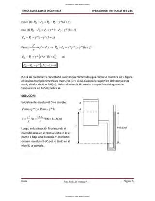 UMSA-FACULTAO DE INGENIERIA OPERACIONES UNITARIAS PET-245
~1 - PN =r'*z- r*(h+ z)
r'
Pero: s = - ➔ r'=s*r ⇒ P.w -PN=s*r*z - r*(h +z)
r
PM -P
N =r* [s*z- (h+ z)] ⇒
P-1.S Un piezómetro conectado a un tanque contenido agua como se muestra en la figura,
el liquido en el piezómetro es mercurio (Dr= 13.6). Cuando la superficie del tanque esta
en A, el valor de Hes 0.6(m). Hallar el valor de H cuando la superficie del agua en el
tanque esta en B=S(m) sobre A.
SOLUCION:
Inicialmente en el nivel D se cumple:
Patrn +y* z=Patn1 - y*Ji
r• 13.6 . o6 8 6
z= - *h= --"' . = .l (1
n)
r l
Luego en la situación final cuando el
nivel del agua en el tanque esta en B. el
punto D baja una distancia Y, lo mismo
ocurre con el punto C por lo tanto en el
nivel D se cumple.
z
8
A
1-- -·-------·
-
h=0.6 (m)
- -------------------- 1- -- ~ -·
Gula Aux. José Luis Huanca P. Página 5
UPLOADED BY JORGE BLANCO CHOQUE
UPLOADED BY JORGE BLANCO CHOQUE
 