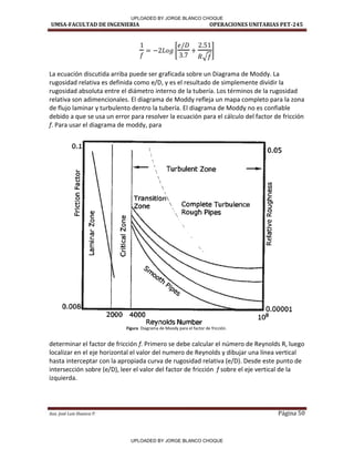 UMSA-FACULTAD DE INGENIERIA OPERACIONES UNITARIAS PET-245
Aux. José Luis Huanca P. Página 50
[
√
]
La ecuación discutida arriba puede ser graficada sobre un Diagrama de Moddy. La
rugosidad relativa es definida como e/D, y es el resultado de simplemente dividir la
rugosidad absoluta entre el diámetro interno de la tubería. Los términos de la rugosidad
relativa son adimencionales. El diagrama de Moddy refleja un mapa completo para la zona
de flujo laminar y turbulento dentro la tubería. El diagrama de Moddy no es confiable
debido a que se usa un error para resolver la ecuación para el cálculo del factor de fricción
f. Para usar el diagrama de moddy, para
Figura Diagrama de Moody para el factor de fricción.
determinar el factor de fricción f. Primero se debe calcular el número de Reynolds R, luego
localizar en el eje horizontal el valor del numero de Reynolds y dibujar una línea vertical
hasta interceptar con la apropiada curva de rugosidad relativa (e/D). Desde este punto de
intersección sobre (e/D), leer el valor del factor de fricción f sobre el eje vertical de la
izquierda.
0.1
1,..
o
.....
u
ro
l.L
e
o
t,
·e V
lL e: Q)
o e
N o
1- N
l'O
e l'O
.E (J
:¡:¡
ro ·e
...J u
2000 4000




Turbulent Zone __.,..
 Complete Turbulence

, Rough Pipes
._
Reynolds Number
o.os
~
Q)
e
.e
O'I
::,
ii
(l,J
>
:¡:;
ro
~
UPLOADED BY JORGE BLANCO CHOQUE
UPLOADED BY JORGE BLANCO CHOQUE
 