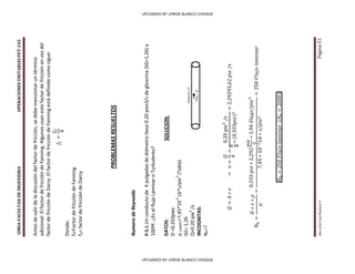 UMSA-FACULTAD
DE
INGENIERIA
OPERACIONES
UNITARIAS
PET-245
Aux.
José
Luis
Huanca
P.
Página
51
Antes
de
salir
de
la
discusión
del
factor
de
fricción,
se
debe
mencionar
un
término
adicional:
El
factor
de
fricción
de
Fanning.
Algunos
usan
este
factor
de
fricción
en
vez
del
factor
de
fricción
de
Darcy.
El
factor
de
fricción
de
Fanning
está
definido
como
sigue:
Donde:
f
f
=Factor
de
fricción
de
Fanning
f
d
=
factor
de
fricción
de
Darcy
PROBLEMAS
RESUELTOS
Numero
de
Reynolds
P-5.1
Un
conducto
de
4
pulgadas
de
diámetro
lleva
0.20
pies3/s
de
glicerina
(SG=1,26)
a
100ºF.
¿Es
el
flujo
Laminar
o
Turbulento?
DATOS:
SOLUCION:
D
=0,333pies
µ
(100ºF)
=7,45*10
-3
Lb*s/pie
2
(Tabla)
SG=
1,26
Q=0.20
pie
3
/s
INCOGNITAS:
N
R
=?
Q
Flujo
D
Diametro
t
UPLOADED BY JORGE BLANCO CHOQUE
UPLOADED BY JORGE BLANCO CHOQUE
 