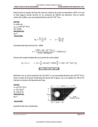 UMSA-FACULTAD DE INGENIERIA OPERACIONES UNITARIAS PET-245
Aux. José Luis Huanca P. Página 52
P-5.2 Calcule la rapidez de flujo de volumen máximo de aceite combustible a 45ºC a la cual
el flujo seguirá siendo laminar en un conducto de 100mm de diámetro. Para el aceite
utilice SG= 0,895 y una viscosidad dinámica de 4,0 *10-2
Pa-s.
DATOS:
D =100 mm
µ (45ºc)=4,0*10-2
Pa*s
SG= 0,895
INCOGNITAS:
NR=?
SOLUCION:
Considerando flujo laminar NR < 2000
Calculo del caudal empleando la ecuación de continuidad:
[ ]
[ ]
P-5.3 Aire con un peso especifico de 12,5 N/m3
y una viscosidad dinámica de 2,0*10-5
Pa*s,
fluye a través de la parte sombreada del ducto de la figura, con una rapidez de 150 m3
/h.
Calcular el número de Reynolds del flujo.
DATOS:
= , * -5
Pa*s
γ= , N/ 3
Q =150 m3
/h
INCOGNITAS:
NR=?
SOLUCION:
Superficie del área sombreada:
r
50mm
l  - - SO mm ----1
UPLOADED BY JORGE BLANCO CHOQUE
UPLOADED BY JORGE BLANCO CHOQUE
 