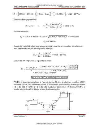UMSA-FACULTAD DE INGENIERIA OPERACIONES UNITARIAS PET-245
Aux. José Luis Huanca P. Página 53
{[ ( )] }
Velocidad de flujo promedio:
Perímetro mojado:
√
Calculo del radio hidráulico para sección irregular, para ello se reemplaza los valores de
área y perímetro mojado en la siguiente relación:
Calculo del NR empleando la siguiente relación:
[ ]
P-5.4 En el sistema mostrado en la Figura la bomba BC debe producir un caudal de 160 l/s
de aceite, Dr = 0,762, hacia el recipiente D. Suponiendo que la pérdida de energía entre A
y B es de 2,50 m y entre C y D es de 6,50 m, a) ¿qué potencia en HP debe suministrar la
bomba a la corriente? b) Dibujar la línea de alturas totales.
A
B C
D
cm
D 30

cm
D 30

Figura
m
3
m
60
m
15
UPLOADED BY JORGE BLANCO CHOQUE
UPLOADED BY JORGE BLANCO CHOQUE
 
