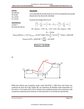 UMSA-FACULTAD DE INGENIERIA OPERACIONES UNITARIAS PET-245
Aux. José Luis Huanca P. Página 54






















 D
D
D
perd
B
A
A
A
Z
g
v
P
H
H
Z
g
v
P
2
2
2
2


   
60
.
0
)
5
,
6
5
,
2
(
15
.
0 






 desprec
H
desprec B
m
HB 0
.
54

  W
m
s
m
m
N
H
Q
Watt
Potencia BOMBA 9
,
64585
0
,
54
*
)
16
.
0
(
*
)
81
.
9
*
1000
*
762
.
0
(
*
*
3
3


 
HP
W
HP
W
HP
Potencia 58
.
86
746
1
*
9
,
64585
)
( 

HP
Potencia 58
.
86

DATOS: SOLUCION:
Q=160 [l/s]
Dr=0,762
HA-B=2,5m
HC-D=6,5m
INCÓGNITAS:
a) Pott=?
b) Líneas de alturas
b)
P-5.5 Una tubería que transporta aceite crudo (SG=0.93) a 1200 l/min está hecha con
conducto de acero de 6 plg, Calibre 80. Las estaciones de Bombeo están espaciadas 3,2
Km entre sí. Si el aceite esta a 10 ºC, Calcule: (a) La caída de presión entre estaciones y (b)
La potencia requerida para mantener la misma presión en la entrada de cada bomba.
a) La velocidad de las partículas en A y D es tan pequeña que puede
despreciarse las alturas de velocidad.
Ecuación de energía entre A y D:
A
B C
D
Figura
m
60
m
3
m
15
m
5
.
66
m
5
.
12
UPLOADED BY JORGE BLANCO CHOQUE
UPLOADED BY JORGE BLANCO CHOQUE
 