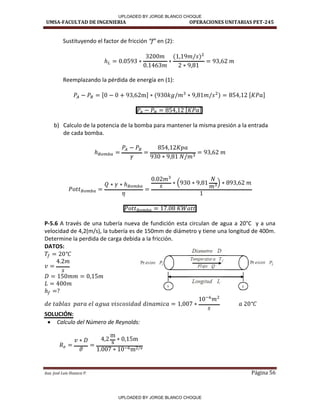 UMSA-FACULTAD DE INGENIERIA OPERACIONES UNITARIAS PET-245
Aux. José Luis Huanca P. Página 56
Sustituyendo el factor de fricción f en (2):
Reemplazando la pérdida de energía en (1):
[ ] [ ]
[ ]
b) Calculo de la potencia de la bomba para mantener la misma presión a la entrada
de cada bomba.
P-5.6 A través de una tubería nueva de fundición esta circulan de agua a 20°C y a una
velocidad de 4,2(m/s), la tubería es de 150mm de diámetro y tiene una longitud de 400m.
Determine la perdida de carga debida a la fricción.
DATOS:
SOLUCIÓN:
 Calculo del Número de Reynolds:
Diametro D
Presion P
i() Temperatura T¡
( ) ~· esion P2
R ujo Q
1· ·I
Longitud L
0 0
UPLOADED BY JORGE BLANCO CHOQUE
UPLOADED BY JORGE BLANCO CHOQUE
 