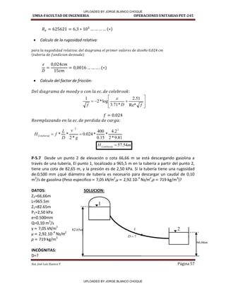UMSA-FACULTAD DE INGENIERIA OPERACIONES UNITARIAS PET-245
Aux. José Luis Huanca P. Página 57
 Calculo de la rugosidad relativa:
 Calculo del factor de fricción:
:











f
D
f Re*
51
.
2
*
71
.
3
log
*
2
1 
81
.
9
*
2
2
.
4
*
15
.
0
400
*
024
.
0
*
2
*
*
2
2
)
( 

g
v
D
L
f
H tuberia
L
m
H tuberia
L 54
.
57
)
( 
P-5.7 Desde un punto 2 de elevación o cota 66,66 m se está descargando gasolina a
través de una tubería, El punto 1, localizado a 965,5 m en la tubería a partir del punto 2,
tiene una cota de 82,65 m, y la presión es de 2,50 kPa. Si la tubería tiene una rugosidad
de.0,500 mm ¿qué diámetro de tubería es necesario para descargar un caudal de 0,10
m3
/s de gasolina (Peso especifico = 7,05 kN/m3
,µ = 2,92.10-4
Ns/m2
,ρ = 719 kg/m3
)?
DATOS: SOLUCION:
Z2=66,66m
L=965.5m
Z1=82.65m
P1=2,50 kPa
e=0.500mm
Q=0,10 m3
/s
γ = 7,05 kN/m3
µ = 2,92.10-4
Ns/m2
ρ = 719 kg/m3
INCÓGNITAS:
D=?
m
66
.
66
?

D
L
1
2
m
65
.
82
•
UPLOADED BY JORGE BLANCO CHOQUE
UPLOADED BY JORGE BLANCO CHOQUE
 
