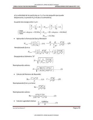 UMSA-FACULTAD DE INGENIERIA OPERACIONES UNITARIAS PET-245
Aux. José Luis Huanca P. Página 58





















 2
2
2
2
1
2
1
1
2
2
Z
g
v
P
H
Z
g
v
P
perd


 
m
desprec
H
m
desprec
m perd 66
.
66
.
0
65
.
82
.
7050
2500
. 











m
Hperd 34
.
16
. 
);
......(
2
2
. 















g
v
D
L
f
H perd





























 2
2
5
4
2
2
.
*
*
8
*
*
*
8

 g
Q
D
L
f
D
g
Q
D
L
f
H perd
)
......(
*
*
4
4
2
2


 D
Q
D
Q
A
Q
v 


5
2
2
. *
*
8


















g
Q
H
L
f
D
perd
)
1
.....(
..........
*
81
.
9
1
.
0
*
8
34
.
16
5
.
965
5
2
2
















f
D
);
.......(
*
*
Re 

 D
V

)
2
.....(
..........
*
*
10
*
92
,
2
719
*
1
.
0
*
4
Re 4
D



)
......(
*
*
4
2

 D
Q
V 
D
Q
*
*
*
*
4
Re




)
3
.....(
..........
0005
.
0
D
m
D
e

 Aplicando la formula de Darcy-Weisbach
Re plaza do β e α:
Despeja do el diá et o D
Reemplazando valores:
 Calculo del Número de Reynolds:
Ree plaza do β e γ se tie e:
Reemplazando valores:
 Calculo rugosidad relativa:
a) La velocidad de las partículas en 1 y 2 es tan pequeña que puede
despreciarse, la presión P2/γ=0 (da a la atmosfera).
Ecuación de energía entre 1 y 2:
- - - - -
✓-­
✓--
UPLOADED BY JORGE BLANCO CHOQUE
UPLOADED BY JORGE BLANCO CHOQUE
 