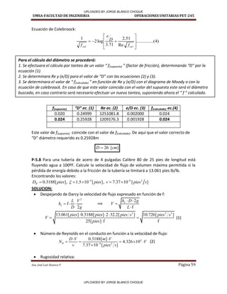 UMSA-FACULTAD DE INGENIERIA OPERACIONES UNITARIAS PET-245
Aux. José Luis Huanca P. Página 59
)
4
.....(
..........
Re
51
.
2
71
.
3
log
2
1











cal
cal f
D
e
f
]
[
26 cm
D 
Ecuación de Colebroock:
Este valor de f(supuesto) coincide con el valor de f(calculado). De aquí que el valor correcto de
D diá et o e ue ido es .
P-5.8 Para una tubería de acero de 4 pulgadas Calibre 80 de 25 pies de longitud está
fluyendo agua a 100ºF. Calcule la velocidad de flujo de volumen máxima permitida si la
pérdida de energía debido a la fricción de la tubería se limitará a 13.061 pies lb/lb.
Encontrando los valores:
4" 0.3188[ ]
D pies
 , 4
1.5 10 [ ]
pies
 
  , 6 2
7.37 10 [ ]
v pies s

 
SOLUCION:
 Despejando de Darcy la velocidad de flujo expresado en función de f:
2
f
2
L
L V
h
D g
   ⟹
2
f
L
h D g
V
L
 


2 2 2
13.061[ ] 0.3188[ ] 2 32.2[ ] 10.726[ ]
25[ ] f f
pies pies pies s pies s
V
pies
  
 

(1)
 Número de Reynolds en el conducto en función a la velocidad de flujo:
4
4 2
0.3188[ ]
4.326 10
7.37 10 [ ]
R
D V m V
N V
v pies s

 
    

(2)
 Rugosidad relativa:
f(supuesto) D ec. 1 Re ec. (2) e/D ec. (3) f(calculado) ec.(4)
0.020 0.24999 1251081.8 0.002000 0.024
0.024 0.25928 1209176.3 0.001928 0.024
Para el cálculo del diámetro se procederá:
. “e efe tuara el ál ulo por ta teo de u valor f(supuesto) fa tor de fri ió , deter i a do D por la
ecuación (1).
2. Se determinara Re y (e/D) para el valor de D o las e ua io es y .
. “e deter i ara el valor de f(calculado) e fu ió de Re y e/D o el diagra a de Moody o o la
ecuación de colebroock. En caso de que este valor coincida con el valor del supuesto este será el diámetro
us ado, e aso o trario será e esario efe tuar u uevo ta teo, supo ie do ahora el f al ulado.
/
F
✓-----/ ✓~-/
/
UPLOADED BY JORGE BLANCO CHOQUE
UPLOADED BY JORGE BLANCO CHOQUE
 