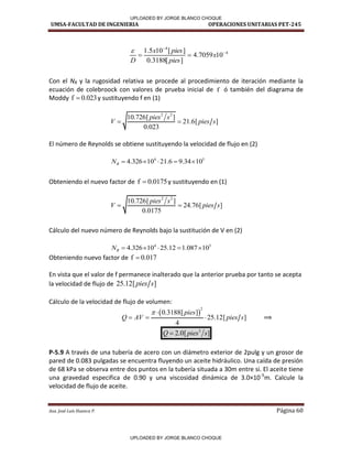 UMSA-FACULTAD DE INGENIERIA OPERACIONES UNITARIAS PET-245
Aux. José Luis Huanca P. Página 60
4
4
10
7059
.
4
]
[
3188
.
0
]
[
10
5
.
1 


 x
pies
pies
x
D

Con el NR y la rugosidad relativa se procede al procedimiento de iteración mediante la
ecuación de colebroock con valores de prueba inicial de f ó también del diagrama de
Moddy f 0.023
 y sustituyendo f en (1)
2 2
10.726[ ]
21.6[ ]
0.023
pies s
V pies s
 
El número de Reynolds se obtiene sustituyendo la velocidad de flujo en (2)
4 5
4.326 10 21.6 9.34 10
R
N     
Obteniendo el nuevo factor de f 0.0175
 y sustituyendo en (1)
2 2
10.726[ ]
24.76[ ]
0.0175
pies s
V pies s
 
Cálculo del nuevo número de Reynolds bajo la sustitución de V en (2)
4 5
4.326 10 25.12 1.087 10
R
N     
Obteniendo nuevo factor de f 0.017

En vista que el valor de f permanece inalterado que la anterior prueba por tanto se acepta
la velocidad de flujo de 25.12[ ]
pies s
Cálculo de la velocidad de flujo de volumen:
 
2
0.3188[ ]
25.12[ ]
4
pies
Q AV pies s
 
   ⟹
3
2.0[ ]
Q pies s

P-5.9 A través de una tubería de acero con un diámetro exterior de 2pulg y un grosor de
pared de 0.083 pulgadas se encuentra fluyendo un aceite hidráulico. Una caída de presión
de 68 kPa se observa entre dos puntos en la tubería situada a 30m entre si. El aceite tiene
una gravedad especifica de 0.90 y una viscosidad dinámica de 3.0×10-5
m. Calcule la
velocidad de flujo de aceite.
✓--/ /
✓--/ /
/
/
/ 1
UPLOADED BY JORGE BLANCO CHOQUE
UPLOADED BY JORGE BLANCO CHOQUE
 