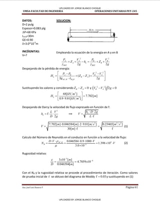 UMSA-FACULTAD DE INGENIERIA OPERACIONES UNITARIAS PET-245
Aux. José Luis Huanca P. Página 61
4
5
10
7059
.
4
]
[
046584
.
0
]
[
10
3 


 x
m
m
x
D

DATOS: SOLUCION:
D=2 pulg
Espesor=0.083 plg
ΔP=68 KPa
LA-B=30m
GE=0.90
δ=3.0*10-5
m
INCÓGNITAS:
V=?
2 2
2 2
A A B B
A L B
REF REF
P V P V
Z h Z
g g
 
     
Despejando de la pérdida de energía:
2
2 2
.
( )
2
A B B A
L B A
AC H H O
P P V V
H Z Z
Sg g

 
 
   
 

 
 
Sustituyendo los valores y considerando 0
B A
Z Z
  y  
2 2
2 0
B A
V V g
 
2
3
68[ ]
7.702[ ]
0.9 9.81[ ]
L
kN m
H m
kN m
 
 
 

 
Despejando de Darcy la velocidad de flujo expresado en función de f:
2
f
2
L
L V
h
D g
   ⟹
2
f
L
h D g
V
L
 


2 2 2
7.702[ ] 0.046584[ ] 2 9.81[ ] 0.23465[ ]
30[ ] f f
m m m s m s
V
m
  
 

(1)
Calculo del Número de Reynolds en el conducto en función a la velocidad de flujo:
4
.
3
0.046584 0.9 1000
1.398 10
3.0 10
AC H
R
D V V
N V

 
    
    

(2)
Rugosidad relativa:
Con el NR y la rugosidad relativa se procede al procedimiento de iteración. Como valores
de prueba inicial de f se obtuvo del diagrama de Moddy f 0.03
 y sustituyendo en (1)
Empleando la ecuación de la energía en A y en B
t ·-'A- 3
0m -=--=-..-1
8
,
/
/
/
F
✓------'---
/ ✓ /
UPLOADED BY JORGE BLANCO CHOQUE
UPLOADED BY JORGE BLANCO CHOQUE
 