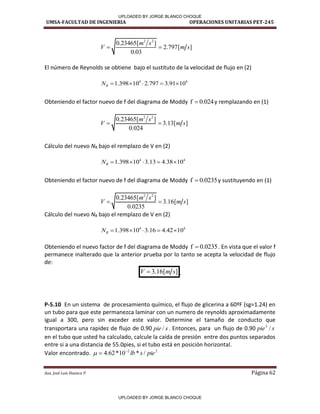 UMSA-FACULTAD DE INGENIERIA OPERACIONES UNITARIAS PET-245
Aux. José Luis Huanca P. Página 62
2 2
0.23465[ ]
2.797[ ]
0.03
m s
V m s
 
El número de Reynolds se obtiene bajo el sustituto de la velocidad de flujo en (2)
4 4
1.398 10 2.797 3.91 10
R
N     
Obteniendo el factor nuevo de f del diagrama de Moddy f 0.024
 y remplazando en (1)
2 2
0.23465[ ]
3.13[ ]
0.024
m s
V m s
 
Cálculo del nuevo NR bajo el remplazo de V en (2)
4 4
1.398 10 3.13 4.38 10
R
N     
Obteniendo el factor nuevo de f del diagrama de Moddy f 0.0235
 y sustituyendo en (1)
2 2
0.23465[ ]
3.16[ ]
0.0235
m s
V m s
 
Cálculo del nuevo NR bajo el remplazo de V en (2)
4 4
1.398 10 3.16 4.42 10
R
N     
Obteniendo el nuevo factor de f del diagrama de Moddy f 0.0235
 . En vista que el valor f
permanece inalterado que la anterior prueba por lo tanto se acepta la velocidad de flujo
de:
3.16[ ]
V m s
 .
P-5.10 En un sistema de procesamiento químico, el flujo de glicerina a 60ºF (sg=1.24) en
un tubo para que este permanezca laminar con un numero de reynolds aproximadamente
igual a 300, pero sin exceder este valor. Determine el tamaño de conducto que
transportara una rapidez de flujo de 0.90 s
pie / . Entonces, para un flujo de 0.90 s
pie /
3
en el tubo que usted ha calculado, calcule la caída de presión entre dos puntos separados
entre si a una distancia de 55.0pies, si el tubo está en posición horizontal.
Valor encontrado. 2
2
/
*
10
*
62
.
4 pie
s
lb



/ /
/ /
/ /
/ 1
UPLOADED BY JORGE BLANCO CHOQUE
UPLOADED BY JORGE BLANCO CHOQUE
 