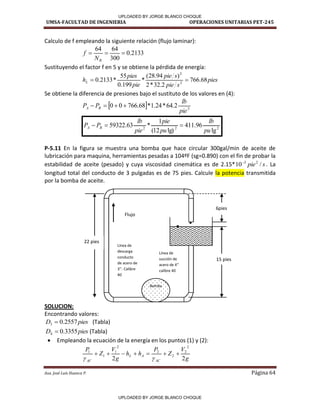 UMSA-FACULTAD DE INGENIERIA OPERACIONES UNITARIAS PET-245
Aux. José Luis Huanca P. Página 64
Calculo de f empleando la siguiente relación (flujo laminar):
2133
.
0
300
64
64



R
N
f
Sustituyendo el factor f en 5 y se obtiene la pérdida de energía:
pies
s
pie
s
pie
pie
pies
hL 68
.
766
2
.
32
*
2
)
94
.
28
(
*
199
.
0
55
*
2133
.
0 2
2


Se obtiene la diferencia de presiones bajo el sustituto de los valores en (4):
  3
2
.
64
*
24
.
1
*
68
.
766
0
0
pie
lb
P
P B
A 



2
2
2
lg
96
.
411
lg)
12
(
1
*
63
.
59322
pu
lb
pu
pie
pie
lb
P
P B
A 


P-5.11 En la figura se muestra una bomba que hace circular 300gal/min de aceite de
lubricación para maquina, herramientas pesadas a 104ºF (sg=0.890) con el fin de probar la
estabilidad de aceite (pesado) y cuya viscosidad cinemática es de 2.15* s
pie /
10 2
2

. La
longitud total del conducto de 3 pulgadas es de 75 pies. Calcule la potencia transmitida
por la bomba de aceite.
SOLUCION:
Encontrando valores:
pies
D 2557
.
0
3  (Tabla)
pies
D 3355
.
0
4  (Tabla)
 Empleando la ecuación de la energía en los puntos (1) y (2):
g
V
Z
P
h
h
g
V
Z
P
AC
A
L
AC 2
2
2
2
2
2
2
1
1
1









Bomba
22 pies
Flujo
15 pies
6pies
Línea de
descarga
conducto
de acero de
’’. Calibre
40
Línea de
succión de
a e o de ’’
calibre 40
/
/
11----1
-
l
UPLOADED BY JORGE BLANCO CHOQUE
UPLOADED BY JORGE BLANCO CHOQUE
 