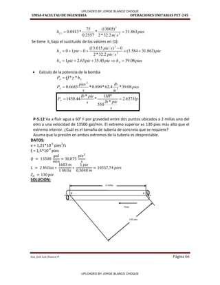 UMSA-FACULTAD DE INGENIERIA OPERACIONES UNITARIAS PET-245
Aux. José Luis Huanca P. Página 66
pies
s
m
hL 863
.
31
2
.
32
*
2
)
13005
(
*
2557
.
0
75
*
0413
.
0 2
2
3 

Se tiene 4
h bajo el sustituido de los valores en (1):
pie
s
pie
s
pie
pie
hA )
863
.
31
584
.
3
(
2
.
32
*
2
0
)
015
.
13
(
0
1
0 2
2







pies
h
pie
pie
pie
h A
A 08
.
39
45
.
35
63
.
2
1 




 Calculo de la potencia de la bomba
A
A h
Q
P *
*

pies
ie
lb
s
pies
PA 08
.
39
*
4
.
62
*
890
.
0
*
6683
.
0 3
2

Hp
s
pie
lb
HP
s
pie
lb
PA 637
.
2
*
550
1
*
*
44
.
1450 

P-5.12 Va a fluir agua a 60° F por gravedad entre dos puntos ubicados a 2 millas uno del
otro a una velocidad de 13500 gal/min. El extremo superior es 130 pies más alto que el
extremo interior. ¿Cuál es el tamaño de tubería de concreto que se requiere?
Asuma que la presión en ambos extremos de la tubería es despreciable.
DATOS:
v = 1,21*10-5
pies2
/s
= , * -4
pies
SOLUCION:
A
B
2 millas
Flujo
130 pies
/
/
/
UPLOADED BY JORGE BLANCO CHOQUE
UPLOADED BY JORGE BLANCO CHOQUE
 