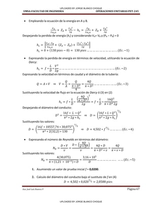 UMSA-FACULTAD DE INGENIERIA OPERACIONES UNITARIAS PET-245
Aux. José Luis Huanca P. Página 67
 Empleando la ecuación de la energía en A y B.
Despejando la perdida de energía (hL) y considerando VA= VB y (PA – PB) = 0
[ ]
 Expresando la perdida de energía en términos de velocidad, utilizando la ecuación de
Darcy:
Expresando la velocidad en términos de caudal y el diámetro de la tubería:
Sustituyendo la velocidad de flujo en la ecuación de Darcy ó (3) en (2)
Despejando el diámetro del conducto:
⁄
Sustituyendo los valores:
⁄
⁄
 Expresando el número de Reynolds en términos del diámetro:
Sustituyendo los valores:
1. Asumiendo un valor de prueba inicial f = 0,0200.
2. Calculo del diámetro del conducto bajo el sustituto de f en (4)
⁄
UPLOADED BY JORGE BLANCO CHOQUE
UPLOADED BY JORGE BLANCO CHOQUE
 