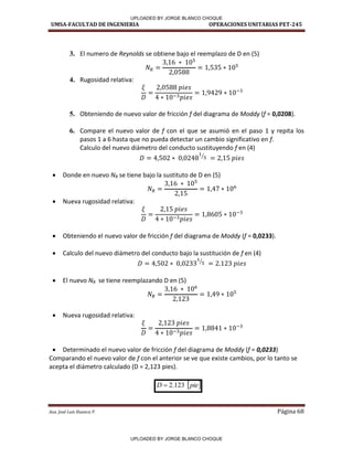 UMSA-FACULTAD DE INGENIERIA OPERACIONES UNITARIAS PET-245
Aux. José Luis Huanca P. Página 68
3. El numero de Reynolds se obtiene bajo el reemplazo de D en (5)
4. Rugosidad relativa:
5. Obteniendo de nuevo valor de fricción f del diagrama de Moddy (f = 0,0208).
6. Compare el nuevo valor de f con el que se asumió en el paso 1 y repita los
pasos 1 a 6 hasta que no pueda detectar un cambio significativo en f.
Calculo del nuevo diámetro del conducto sustituyendo f en (4)
⁄
 Donde en nuevo NR se tiene bajo la sustituto de D en (5)
 Nueva rugosidad relativa:
 Obteniendo el nuevo valor de fricción f del diagrama de Moddy (f = 0,0233).
 Calculo del nuevo diámetro del conducto bajo la sustitución de f en (4)
⁄
 El nuevo NR se tiene reemplazando D en (5)
 Nueva rugosidad relativa:
 Determinado el nuevo valor de fricción f del diagrama de Moddy (f = 0,0233)
Comparando el nuevo valor de f con el anterior se ve que existe cambios, por lo tanto se
acepta el diámetro calculado (D = 2,123 pies).
 
pie
D 123
.
2

UPLOADED BY JORGE BLANCO CHOQUE
UPLOADED BY JORGE BLANCO CHOQUE
 