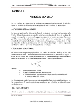 UMSA-FACULTAD DE INGENIERIA OPERACIONES UNITARIAS PET-245
Aux. José Luis Huanca P. Página 69









g
v
K
hL
2
2
CAPITULO 6
PERDIDA“ MENORE“
En este capítulo se tratara sobre las pérdidas menores debido a la presencie de válvulas,
junturas, cambios en el tamaño de la trayectoria de flujo y cambios en la dirección.
6.1 FUENTES DE PÉRDIDAS MENORES
En la mayor parte de los sistemas de flujo, la pérdida de energía primaria se debe a la
fricción del conducto, como se describió anteriormente. Los demás tipos de pérdidas de
energía son pequeñas en comparación, y por consiguiente se hace referencia a ellas como
pérdidas menores. Las pérdidas menores ocurren cuando hay un cambio en la sección
cruzada de la trayectoria de flujo o en la dirección de flujo, o cuando la trayectoria de flujo
se encuentra obstruida, como sucede con una válvula. La energía se pierde bajo estas
condiciones debido e fenómenos físicos bastantes complejos.
6.2 COEFICIENTE DE RESISTENCIA
Las pérdidas de energía son proporcionales a la cabeza de velocidad del flujo al fluir éste
alrededor de un codo, a través de una dilatación o contracción de la sección de flujo, o a
través de una válvula. Los valores experimentales de pérdida de energía generalmente se
reportan en términos de un coeficiente de resistencia K, de la siguiente forma:
Donde:
hL = Pérdida de energía menor
K = Coeficiente de resistencia (adimensional)
V = Velocidad de flujo promedio en el conducto en la vecindad donde
se presenta la perdida menor.
En algunos casos, puede haber más de una velocidad de flujo, como las dilataciones o en
las contracciones. Es muy importante que usted sepa qué velocidad se debe utilizar del
conducto menor.
6.2.1 DILATACIÓN SÚBITA
Al fluir un ruido de un conducto menor a uno mayor a través de una dilatación súbita, su
UPLOADED BY JORGE BLANCO CHOQUE
UPLOADED BY JORGE BLANCO CHOQUE
 
