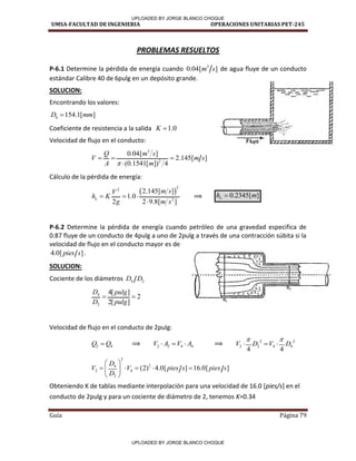 UMSA-FACULTAD DE INGENIERIA OPERACIONES UNITARIAS PET-245
Guía Página 79
PROBLEMAS RESUELTOS
P-6.1 Determine la pérdida de energía cuando 3
0.04[ ]
m s de agua fluye de un conducto
estándar Calibre 40 de 6pulg en un depósito grande.
SOLUCION:
Encontrando los valores:
6 154.1[ ]
D mm

Coeficiente de resistencia a la salida 1.0
K 
Velocidad de flujo en el conducto:
3
2
0.04[ ]
2.145[ ]
(0.1541[ ]) 4
Q m s
V m s
A m

  

Cálculo de la pérdida de energía:
 
2
2
2
2.145[ ]
1.0
2 2 9.8[ ]
L
m s
V
h K
g m s
  

⟹ 0.2345[ ]
L
h m

P-6.2 Determine la pérdida de energía cuando petróleo de una gravedad especifica de
0.87 fluye de un conducto de 4pulg a uno de 2pulg a través de una contracción súbita si la
velocidad de flujo en el conducto mayor es de
4.0[ ]
pies s .
SOLUCION:
Cociente de los diámetros 4 2
D D
4
2
4[ ]
2
2[ ]
D pulg
D pulg
 
Velocidad de flujo en el conducto de 2pulg:
2 4
Q Q
 ⟹ 2 2 4 4
V A V A
   ⟹ 2 2
2 2 4 4
4 4
V D V D
 
  
2
2
4
2 4
2
(2) 4.0[ ] 16.0[ ]
D
V V pies s pies s
D
 
    
 
 
Obteniendo K de tablas mediante interpolación para una velocidad de 16.0 [pies/s] en el
conducto de 2pulg y para un cociente de diámetro de 2, tenemos K=0.34
/
/
/
/
I
/
/
/
/ /
UPLOADED BY JORGE BLANCO CHOQUE
UPLOADED BY JORGE BLANCO CHOQUE
 
