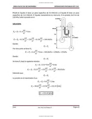 UMSA-FACULTAO DE INGENIERIA OPERACIONES UNITARIAS PET-245
P-1.8 Un liquido A tiene un peso especifico de 9.4 KN/m3 y el liquido B tiene un peso
especifico de 11.4 KN/m3. El líquido manométrico es mercurio. Si la presión de B es de
210 KPa, halle la presión en A:
SOLUCION:
kN kN kN
P¡ = P8 - 6l.56- , = 210- , - 61.56- , =148.44kPa
,n- ,n- m-
Donde:
9.4tNhn3
~
400mm
2m
P6 P5
♦
( A (Hg)=13.6
----------
___,/
3 m
'11.4kNhn3
Por otra parte se tiene P3:
____________
{B_
Donde:
P1 = Pi +11.4 k~ *0.4,n =l48.44kPa +4.56kJ)a =153kJ)a
m
Se tiene P5 bajo la siguiente relación:
~ =P; +13.6*9.81 kN_ *0.4rn
mº
kN k1V kN
P; =~ - 53.37 ~ =153- 2
- 53.37~ =99.63kPa
rn rn m
Sabiendo que:
La presión en el manómetro A es:
PA=Pr, +9.4 ktv_ *2.4m
mº
PA= 99.63k~ +22.56k~ =122.19 [kPa]
nr rn-
IPA=122.19 [kPa]I
Gula Aux. José Luis Huanca P.
J
Página 8
UPLOADED BY JORGE BLANCO CHOQUE
UPLOADED BY JORGE BLANCO CHOQUE
 