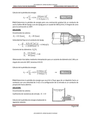 UMSA-FACULTAD DE INGENIERIA OPERACIONES UNITARIAS PET-245
Guía Página 80
Cálculo de la pérdida de energía:
 
2
2
2
2
16[ ]
0.34
2 2 32.2[ ]
L
pies s
V
h K
g pies s
  

⟹ 1.35[ ]
L
h pies

P-6.3 Determine la pérdida de energía para una contracción gradual de un conducto de
acero Calibre 80 de 5pulg a uno de 2pulg para un caudal de 500 [L/min]. El Angulo de cono
para la contracción es 105º.
SOLUCION:
Encontrando los valores:
5 122.3[ ]
D mm
 ; 2 49.3[ ]
D mm

Velocidad de flujo en el conducto de 2pulg:
3 3
2 2
2
8.33 10 [ ]
4.366[ ]
(0.0493[ ]) 4
Q m s
V m s
A m



  

Cociente de los diámetros 4 2
D D
5
2
122.3[ ]
2.48
49.3[ ]
D mm
D mm
 
Obteniendo K de tablas mediante interpolación para un cociente de diámetro de 2.48 y un
ángulo de cono de 105º, tenemos K=0.23
Cálculo de la pérdida de energía:
 
2
2
2
2
4.366[ ]
0.23
2 2 9.81[ ]
L
m s
V
h K
g m s
  

⟹ 0.223[ ]
L
h m

P-6.4 Determine la pérdida de energía que ocurrirá si fluye agua de un depósito hacia un
conducto con una velocidad de 3 m/s si la configuración de la entrada es un conducto de
proyección hacia adentro.
SOLUCION:
Encontrando los valores:
Coeficiente de resistencia de entrada 1.0
K 
Cálculo de la pérdida de energía empleando la
siguiente relación:
I
/
/
/
/
/
/
/
UPLOADED BY JORGE BLANCO CHOQUE
UPLOADED BY JORGE BLANCO CHOQUE
 