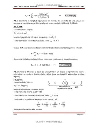 UMSA-FACULTAD DE INGENIERIA OPERACIONES UNITARIAS PET-245
Guía Página 81
 
2
2
2
3.0[ ]
1.0
2 2 9.81[ ]
L
m s
V
h K
g m s
  

⟹ 0.459[ ]
L
h m

P-6.5 Determine la longitud equivalente en metros de conducto de una válvula de
compuerta completamente abierta colocada en un conducto Calibre 40 de 10pulg.
SOLUCION:
Encontrando los valores:
10 254.5[ ]
D mm

Longitud equivalente válvula de compuerta 8
Le D 
Factor de fricción conductos nuevos de acero 10T
f 0.014

Calculo de K para la compuerta completamente abierta empleando la siguiente relación.
T
= f 8 0.014 0.112
Le
K
D
   
Determinando la longitud equivalente en metros, empleando la siguiente relación:
8 8 0.2545[ ]
Le D m
    ⟹ 2.036[ ]
Le m

P-6.6 Calcule la diferencia a través de una válvula de un ángulo completamente abierta
colocada en un conducto de acero Calibre 40 de 5pulg que lleva 650 [gal/min] de petróleo
(sg=0.9).
SOLUCION:
Encontrando los valores:
5 0.4206[ ]
D pies

Longitud equivalente válvula de ángulo
completamente abierta 150
Le D 
Factor de fricción conductos nuevos de acero 5T
f 0.016

Empleando la ecuación de la energía en los puntos 1 y 2
2 2
1 1 2 2
1 2
2 2
L
PET PET
P V P V
Z h Z
g g
 
     
Despejando la diferencia de presión
/
/
/
1.
/
Válvula de ángulo
completamente abierta
• 2
-
Flujo
6
UPLOADED BY JORGE BLANCO CHOQUE
UPLOADED BY JORGE BLANCO CHOQUE
 